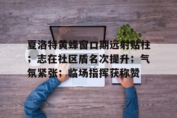 乐鱼体育登陆入口-夏洛特黄蜂窗口期远射贴柱；志在社区盾名次提升；气氛紧张；临场指挥获称赞的简单介绍-乐鱼体育登陆入口